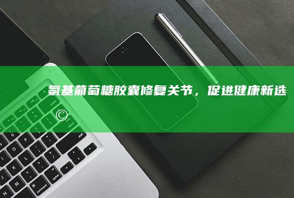 氨基葡萄糖胶囊：修复关节，促进健康新选择